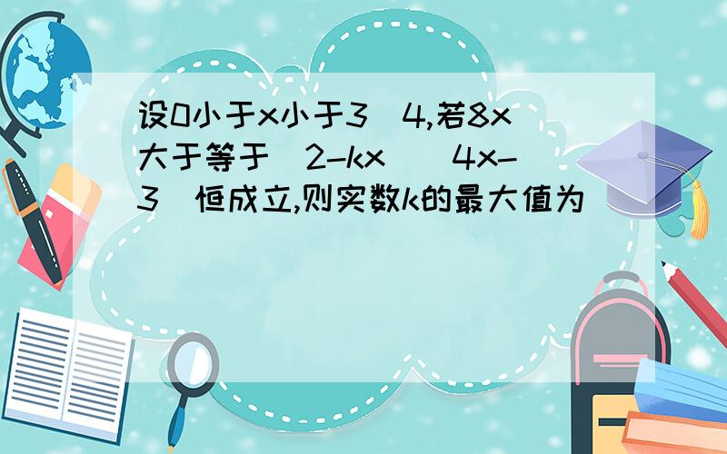 设0小于x小于3／4,若8x大于等于（2-kx）（4x-3）恒成立,则实数k的最大值为