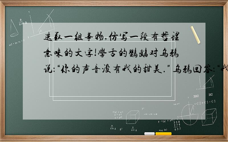 选取一组事物,仿写一段有哲理意味的文字!学舌的鹦鹉对乌鸦说：“你的声音没有我的甜美.”乌鸦回答：“我的确没有你的声音甜美,可我知道,你说的话没有一句是自己的.”