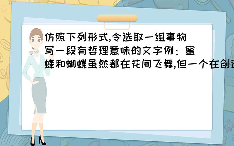 仿照下列形式,令选取一组事物写一段有哲理意味的文字例：蜜蜂和蝴蝶虽然都在花间飞舞,但一个在创造,一个在虚度.创造者奉献的是甜美的生活,虚度者留下的却是生活的空白》