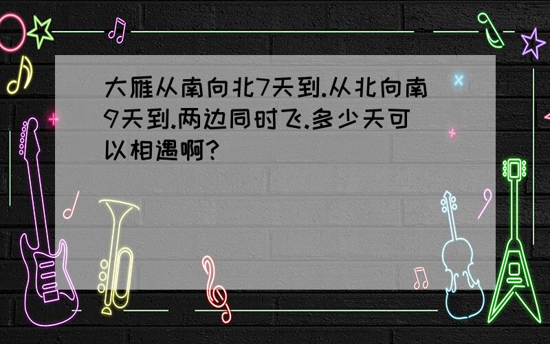 大雁从南向北7天到.从北向南9天到.两边同时飞.多少天可以相遇啊?