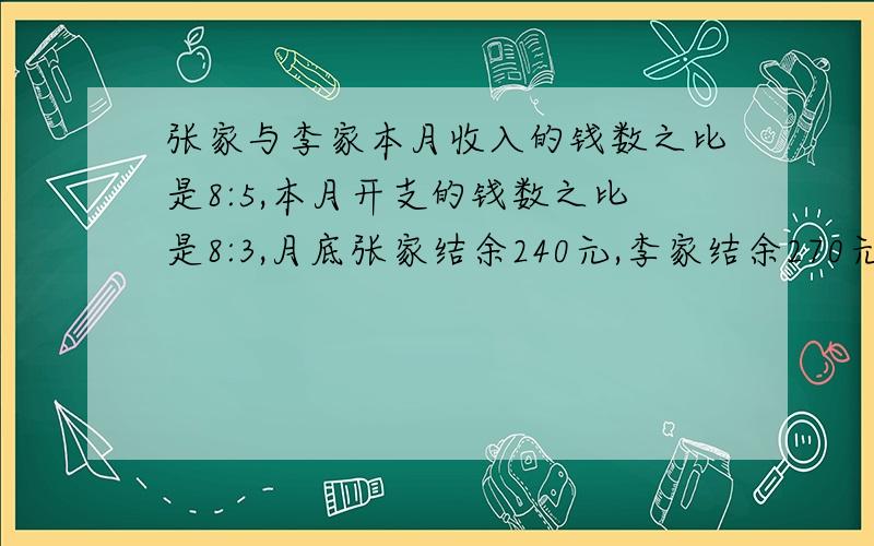 张家与李家本月收入的钱数之比是8:5,本月开支的钱数之比是8:3,月底张家结余240元,李家结余270元问：本月每家各收入多少元?