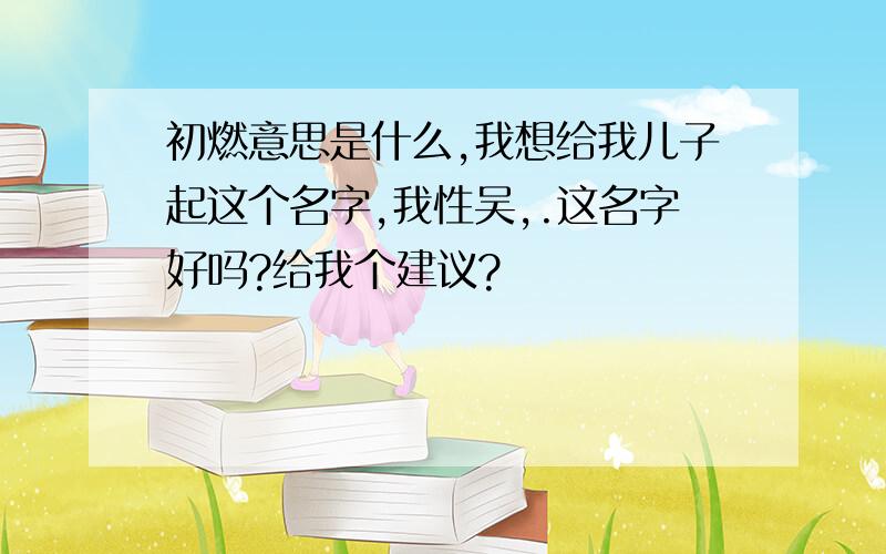 初燃意思是什么,我想给我儿子起这个名字,我性吴,.这名字好吗?给我个建议?