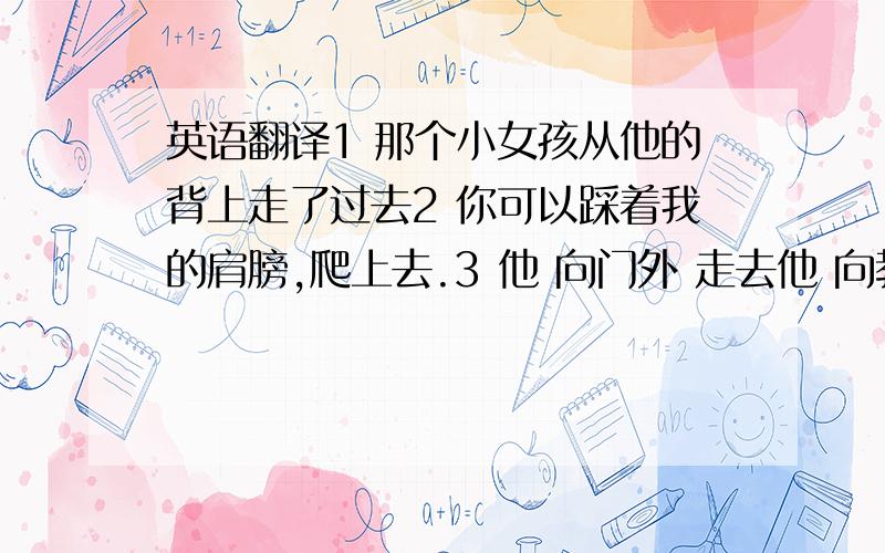 英语翻译1 那个小女孩从他的背上走了过去2 你可以踩着我的肩膀,爬上去.3 他 向门外 走去他 向教室里 / 向教室外 走去 4 他朝Tom 走去,步子 很快 / 很慢5 过了十字路口后,向北走 / 向左走,100米