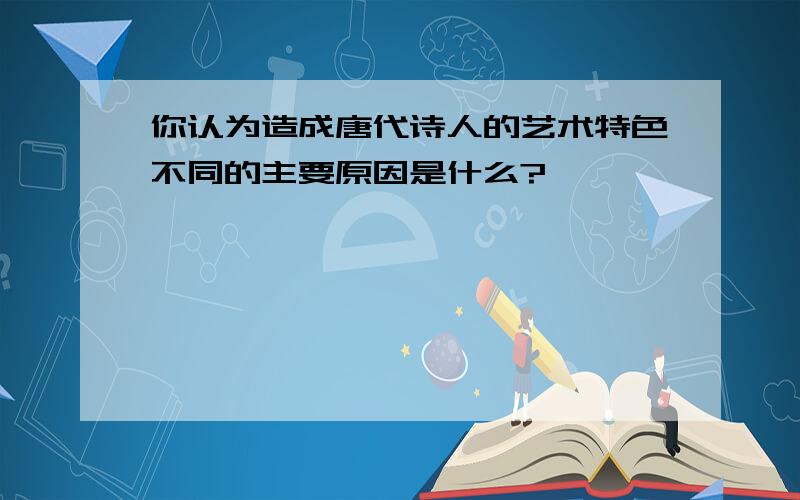 你认为造成唐代诗人的艺术特色不同的主要原因是什么?