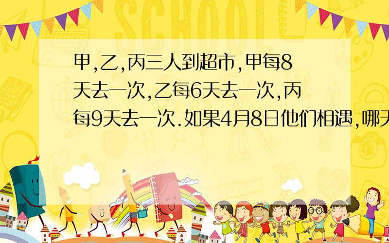 甲,乙,丙三人到超市,甲每8天去一次,乙每6天去一次,丙每9天去一次.如果4月8日他们相遇,哪天再次相遇?