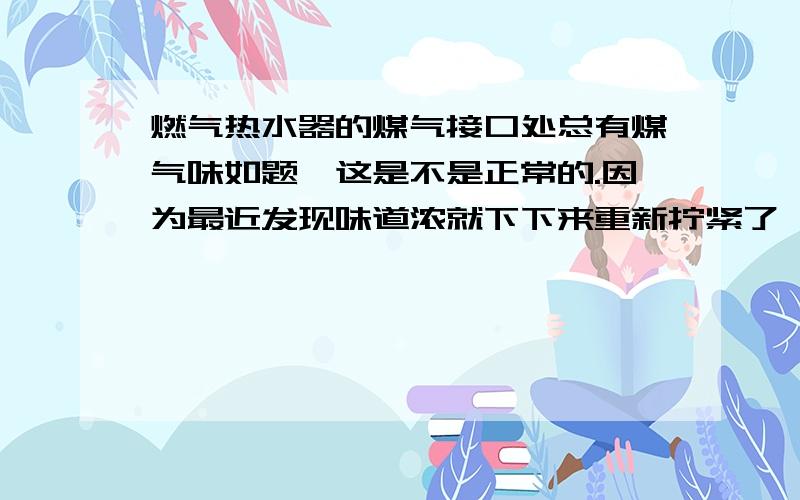 燃气热水器的煤气接口处总有煤气味如题,这是不是正常的.因为最近发现味道浓就下下来重新拧紧了,可是靠近闻还是有味道,是不是本来靠近就会闻到味道?