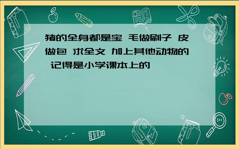 猪的全身都是宝 毛做刷子 皮做包 求全文 加上其他动物的 记得是小学课本上的