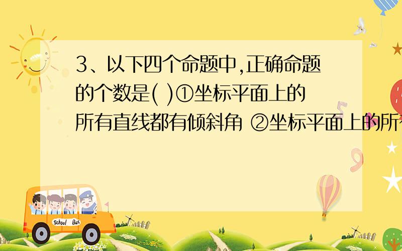 3、以下四个命题中,正确命题的个数是( )①坐标平面上的所有直线都有倾斜角 ②坐标平面上的所有直线都有斜率 ③若直线的斜率存在,则必有倾斜角与之对应 ④若直线的倾斜角存在,则必有斜