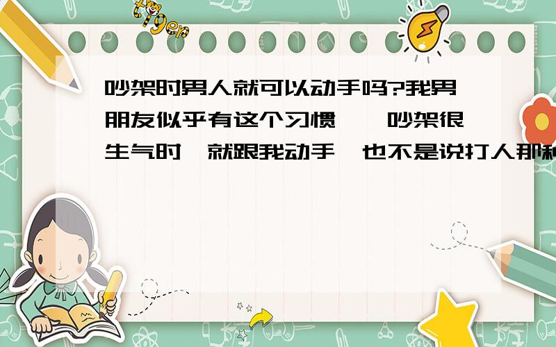 吵架时男人就可以动手吗?我男朋友似乎有这个习惯,一吵架很生气时,就跟我动手,也不是说打人那种,比如上来使劲抓我胳膊,掐我脖子或者是推我的头,这让我很生气,当时就还手,可是我怎么打