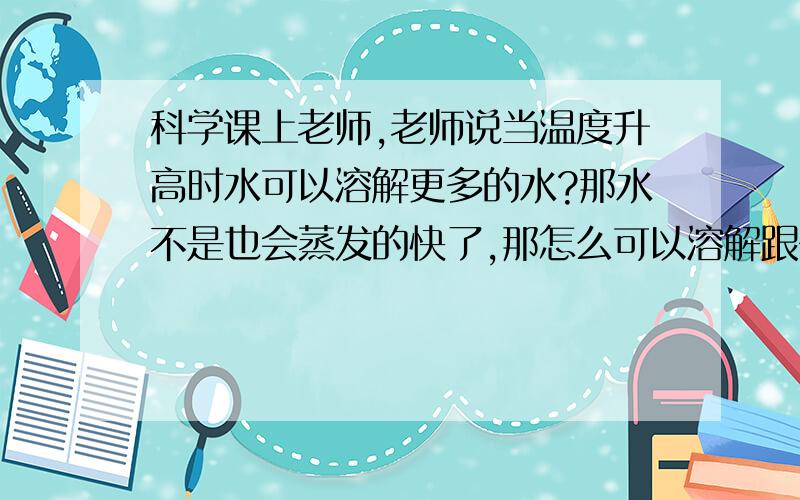 科学课上老师,老师说当温度升高时水可以溶解更多的水?那水不是也会蒸发的快了,那怎么可以溶解跟多的盐呢?