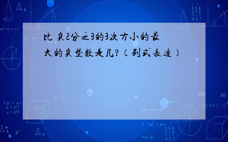 比 负2分之3的3次方小的最大的负整数是几?（列式表达）