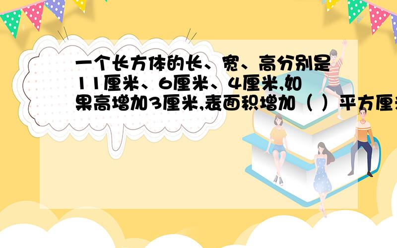 一个长方体的长、宽、高分别是11厘米、6厘米、4厘米,如果高增加3厘米,表面积增加（ ）平方厘米,体积增一个长方体的长、宽、高分别是11厘米、6厘米、4厘米,如果高增加3厘米,表面积增加（