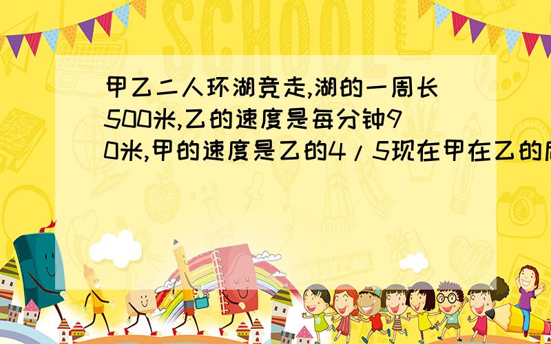 甲乙二人环湖竞走,湖的一周长500米,乙的速度是每分钟90米,甲的速度是乙的4/5现在甲在乙的后面50米多少分钟两人第一次相遇