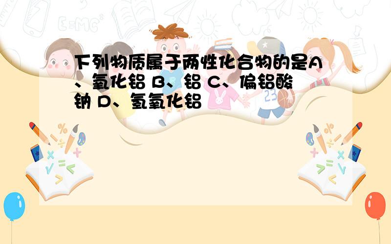 下列物质属于两性化合物的是A、氧化铝 B、铝 C、偏铝酸钠 D、氢氧化铝