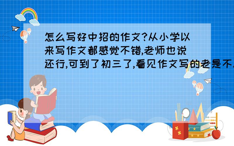 怎么写好中招的作文?从小学以来写作文都感觉不错,老师也说还行,可到了初三了,看见作文写的老是不尽人意.感觉有劲使不上啊.快抓狂死了,我该怎么把啊!