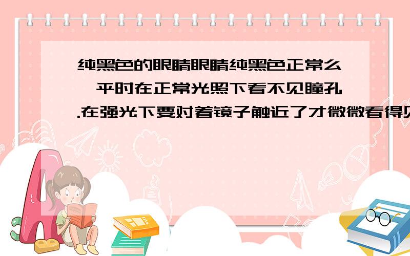 纯黑色的眼睛眼睛纯黑色正常么,平时在正常光照下看不见瞳孔.在强光下要对着镜子触近了才微微看得见,这会不会是什么病啊,视力还算正常.