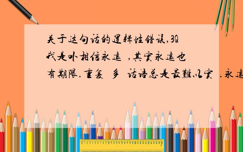 关于这句话的逻辑性错误,3Q我是卟相信永远悳,其实永远也有期限.重复過多悳话语总是最难以实現.永远是什麽?最好永远也别想念… 我先分析一下.首先说我是不相信永远的,那么接下来就要马