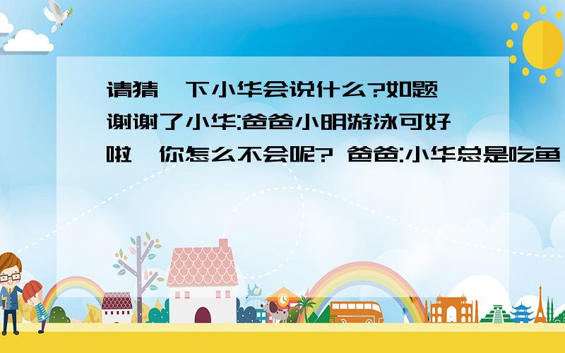 请猜一下小华会说什么?如题 谢谢了小华:爸爸小明游泳可好啦,你怎么不会呢? 爸爸:小华总是吃鱼,当然会游泳. 小华:可是,爸爸你总是吃鸡.