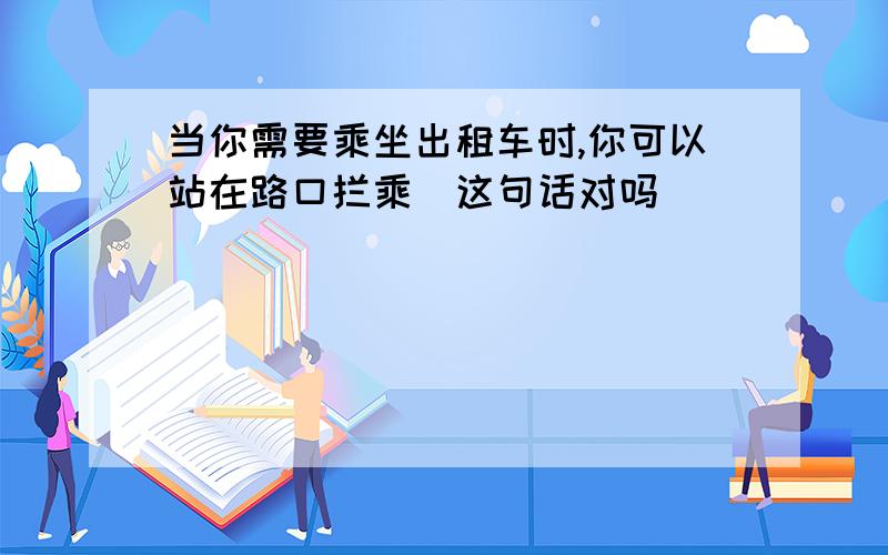 当你需要乘坐出租车时,你可以站在路口拦乘(这句话对吗)