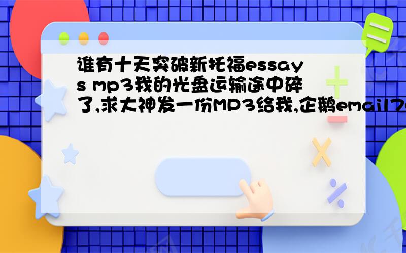 谁有十天突破新托福essays mp3我的光盘运输途中碎了,求大神发一份MP3给我,企鹅email742069049