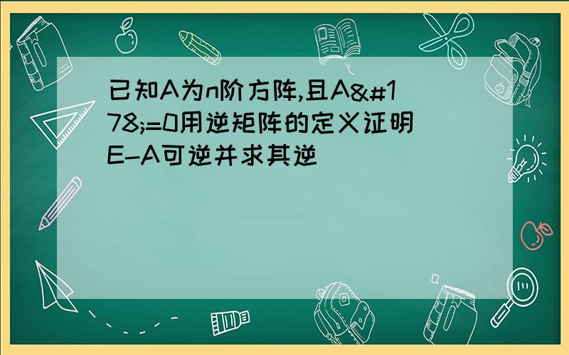 已知A为n阶方阵,且A²=0用逆矩阵的定义证明E-A可逆并求其逆