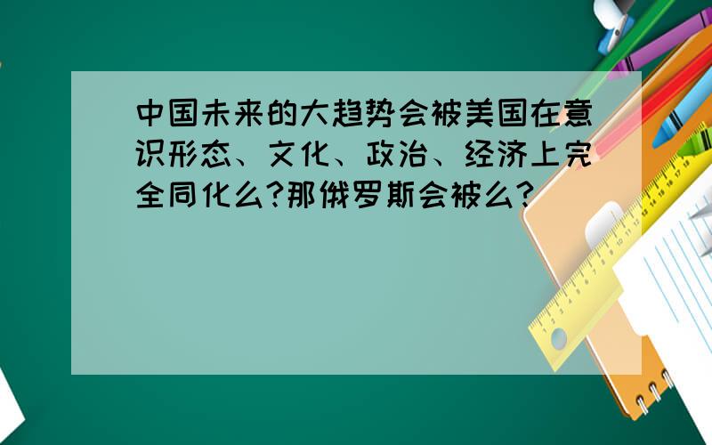 中国未来的大趋势会被美国在意识形态、文化、政治、经济上完全同化么?那俄罗斯会被么?