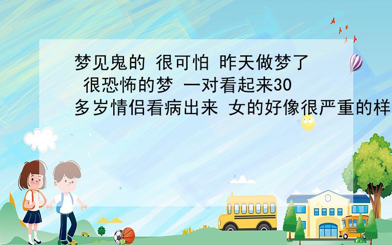 梦见鬼的 很可怕 昨天做梦了 很恐怖的梦 一对看起来30多岁情侣看病出来 女的好像很严重的样子 但是还装作没事的安慰男的 那女的很漂亮然后就出现一双红色的鞋子是一车祸留下的然后又