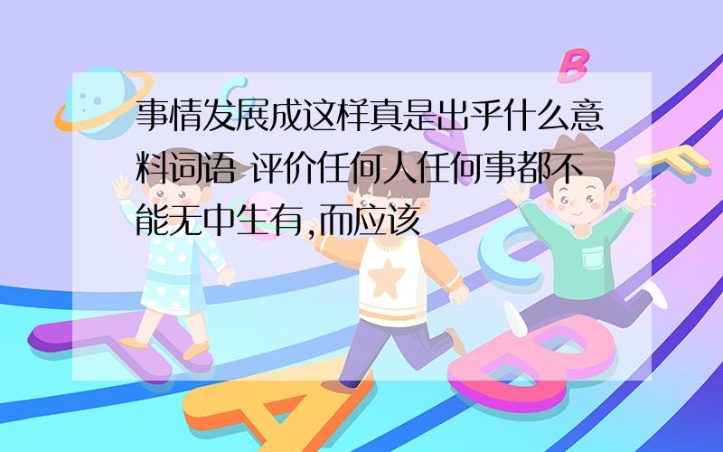 事情发展成这样真是出乎什么意料词语 评价任何人任何事都不能无中生有,而应该