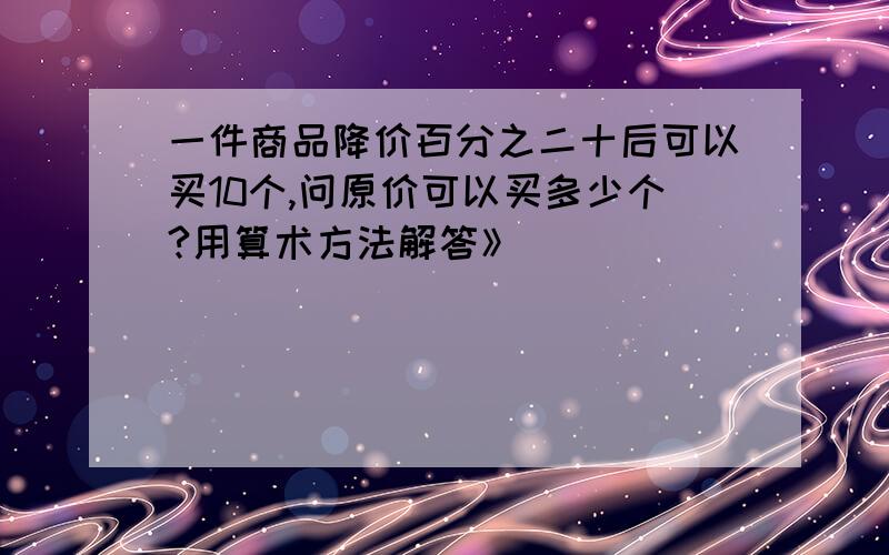 一件商品降价百分之二十后可以买10个,问原价可以买多少个?用算术方法解答》