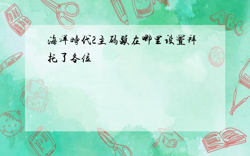 海洋时代2主码头在哪里设置拜托了各位