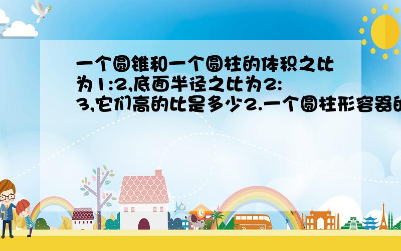 一个圆锥和一个圆柱的体积之比为1:2,底面半径之比为2:3,它们高的比是多少2.一个圆柱形容器的底面半径是4分米,里面盛满了水,把水倒入棱长是4分米的正方体容器中,水深多少分米?3.一个底面