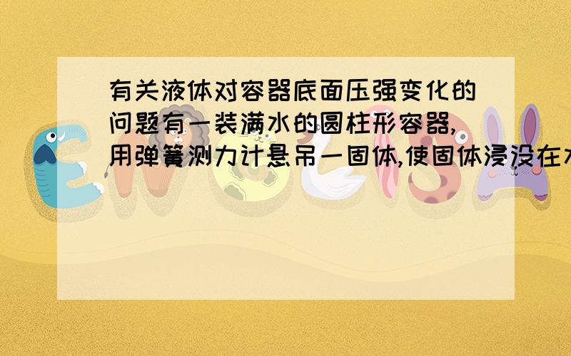 有关液体对容器底面压强变化的问题有一装满水的圆柱形容器,用弹簧测力计悬吊一固体,使固体浸没在水中,问液体对容器底面的压强、压力如何变化?