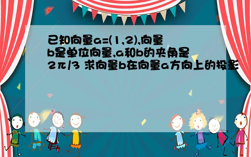 已知向量a=(1,2),向量b是单位向量,a和b的夹角是2π/3 求向量b在向量a方向上的投影