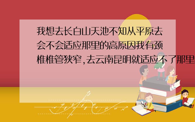 我想去长白山天池不知从平原去会不会适应那里的高原因我有颈椎椎管狭窄,去云南昆明就适应不了那里的高原反应,不知道长白山能不能适应.