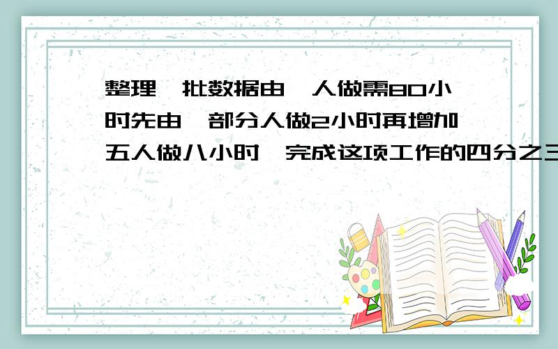 整理一批数据由一人做需80小时先由一部分人做2小时再增加五人做八小时,完成这项工作的四分之三怎样安排与整理数据的具体人数急急急急急急急急急