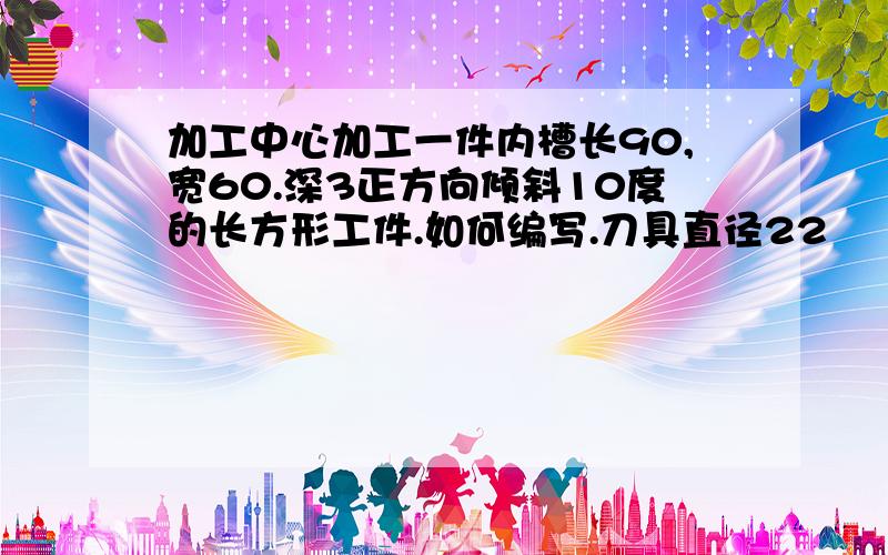 加工中心加工一件内槽长90,宽60.深3正方向倾斜10度的长方形工件.如何编写.刀具直径22