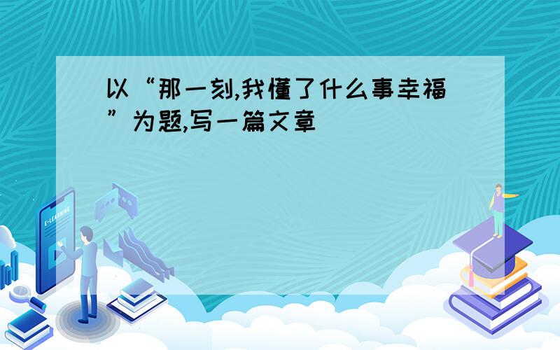 以“那一刻,我懂了什么事幸福”为题,写一篇文章