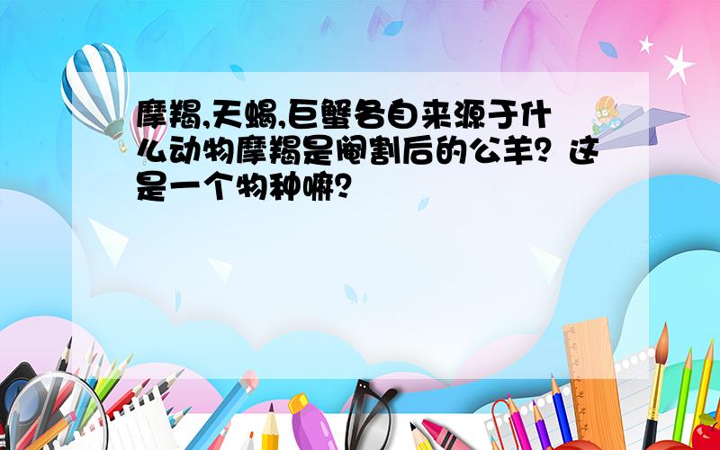 摩羯,天蝎,巨蟹各自来源于什么动物摩羯是阉割后的公羊？这是一个物种嘛？