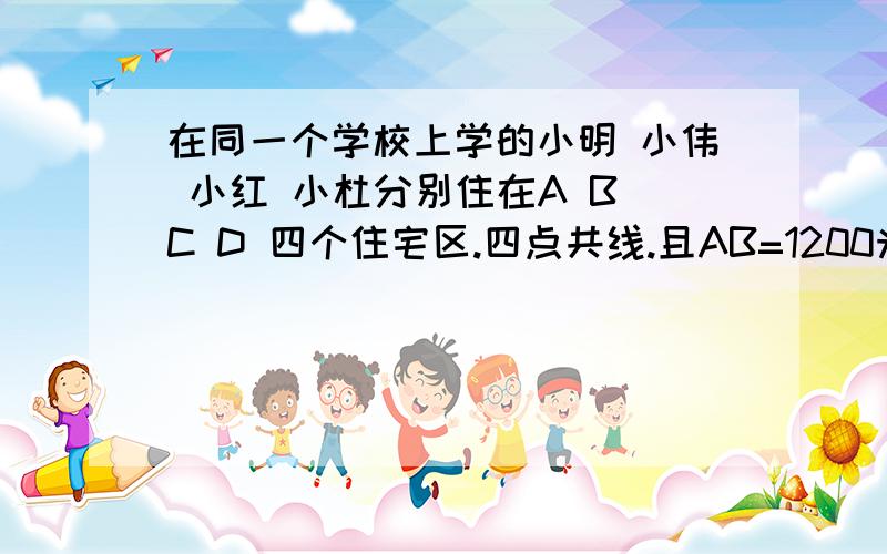 在同一个学校上学的小明 小伟 小红 小杜分别住在A B C D 四个住宅区.四点共线.且AB=1200米,点B为AC的中点…………求AB CD BD 的长.C为BD的中点图上的顺序是A.B.C.D.555~打错了!是AD=1200!