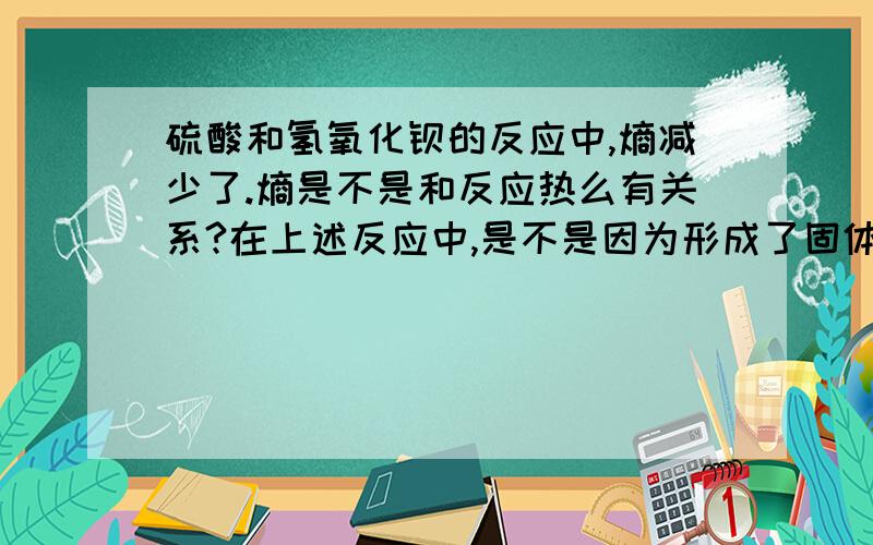 硫酸和氢氧化钡的反应中,熵减少了.熵是不是和反应热么有关系?在上述反应中,是不是因为形成了固体和稳定的液体熵才减少的?