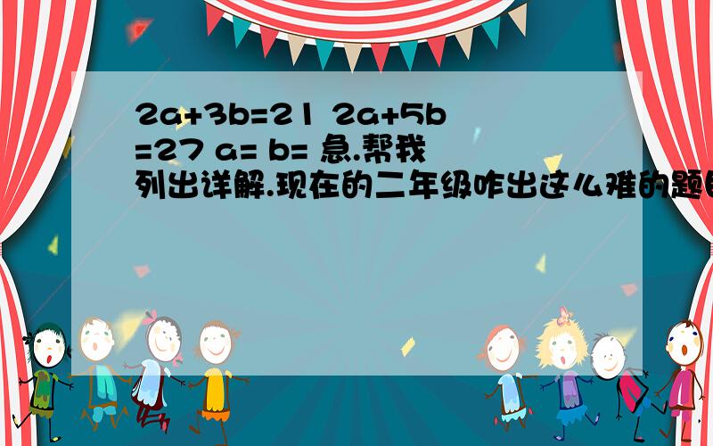 2a+3b=21 2a+5b=27 a= b= 急.帮我列出详解.现在的二年级咋出这么难的题目.