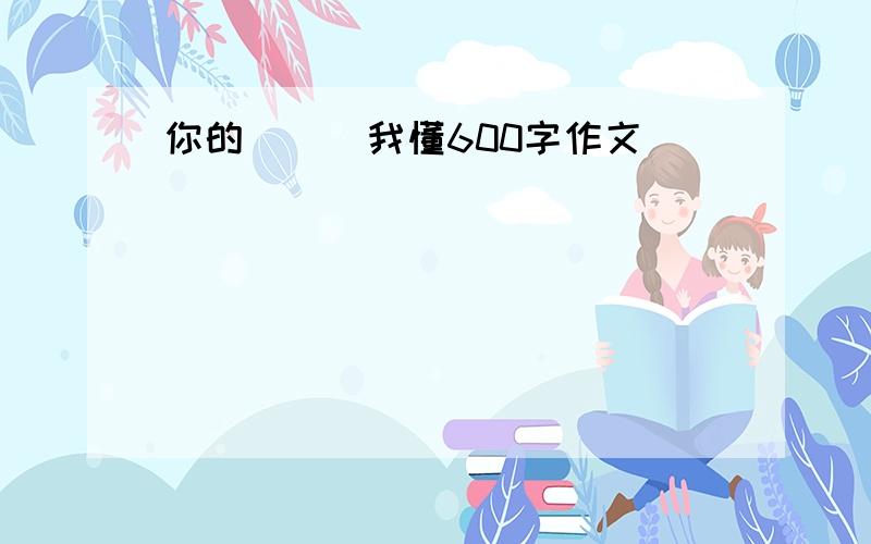 你的( ) 我懂600字作文