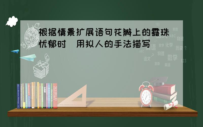 根据情景扩展语句花瓣上的露珠忧郁时（用拟人的手法描写）_____________________________________花瓣上的露珠高兴时（用比喻的手法描写）_____________________________________