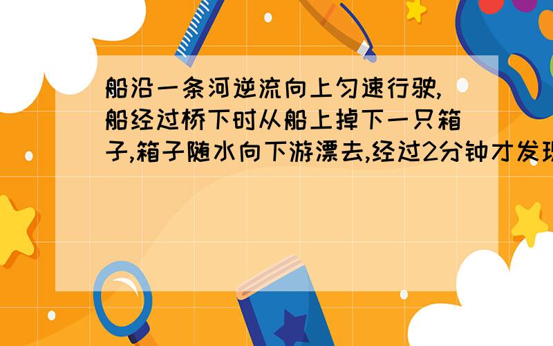 船沿一条河逆流向上匀速行驶,船经过桥下时从船上掉下一只箱子,箱子随水向下游漂去,经过2分钟才发现,立我樱花的老师说既然过2分钟才发现箱子掉了,那么追上去也就是2分钟嘛,但我理解不