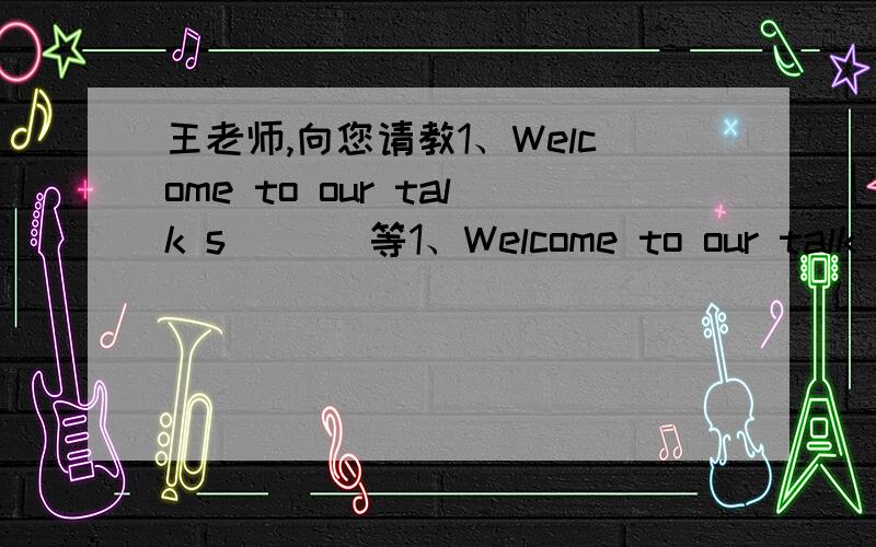 王老师,向您请教1、Welcome to our talk s___ 等1、Welcome to our talk s___ 填单词2、Lucy loves to ___ jokes.选择 A.say B.tell C.speak D.talk3、This kind of dumplings is just ___ $10.填单词4、We are s___ to see him in the street.填