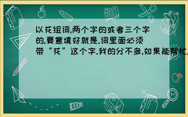 以花组词,两个字的或者三个字的,要意境好就是.词里面必须带“花”这个字.我的分不多,如果能帮忙,最好两个字的.最好以花开头.