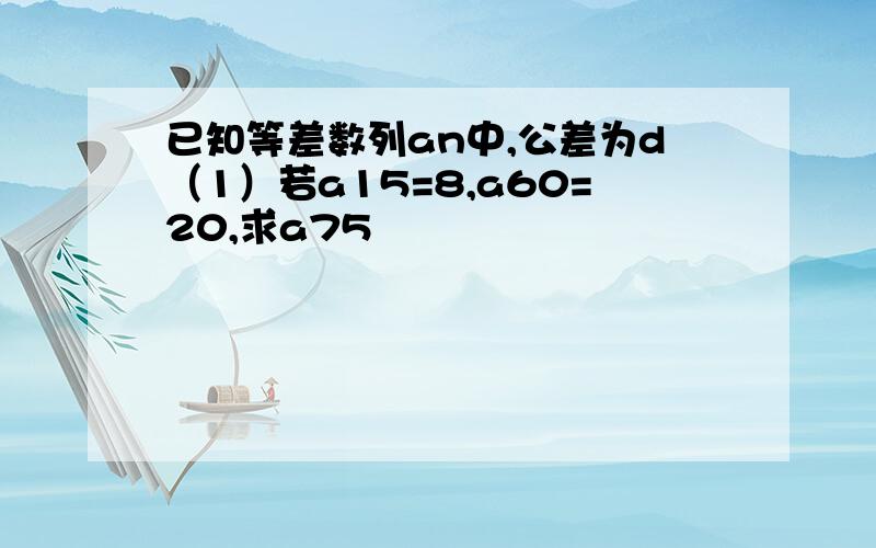 已知等差数列an中,公差为d（1）若a15=8,a60=20,求a75