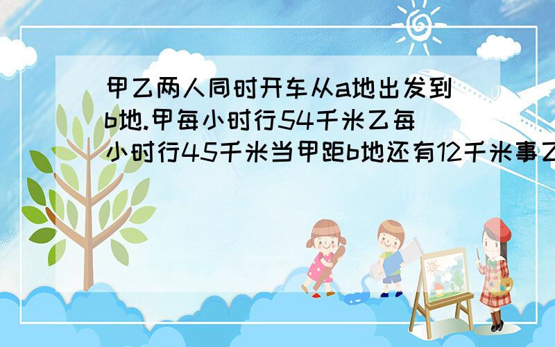 甲乙两人同时开车从a地出发到b地.甲每小时行54千米乙每小时行45千米当甲距b地还有12千米事乙距b地还有48米a,b两地相距多少