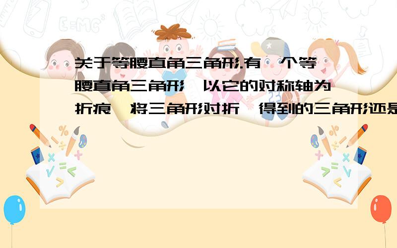 关于等腰直角三角形.有一个等腰直角三角形,以它的对称轴为折痕,将三角形对折,得到的三角形还是等腰直角三角形.依照上述方法将原等腰三角形折叠4次,所得的小等腰直角三角形的周长是原