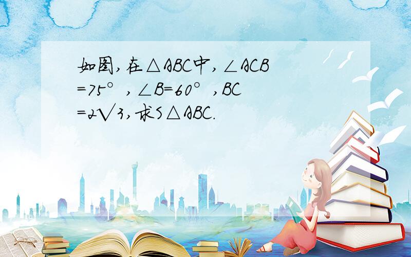 如图,在△ABC中,∠ACB=75°,∠B=60°,BC=2√3,求S△ABC.